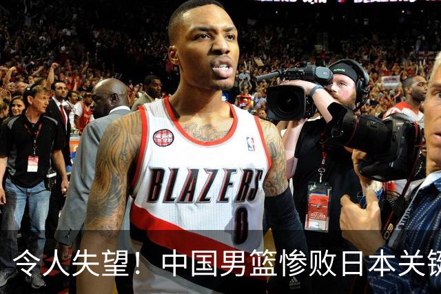 令人失望！中国男篮惨败日本关键5分钟，新星6次“离谱”犯错